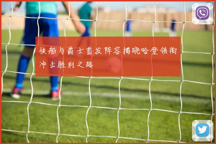 快船与爵士首发阵容揭晓哈登领衔冲击胜利之路
