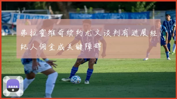 弗拉霍维奇续约尤文谈判有进展经纪人佣金成关键障碍