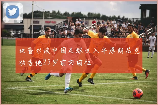 坎普尔谈中国足球收入丰厚朗尼克劝告他25岁前勿前往