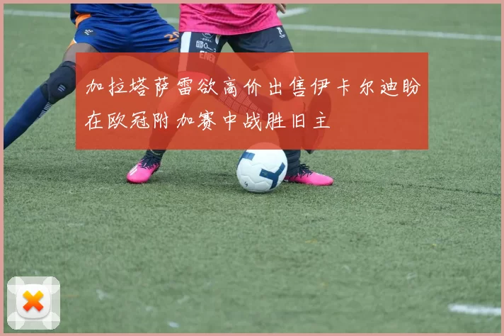 加拉塔萨雷欲高价出售伊卡尔迪盼在欧冠附加赛中战胜旧主