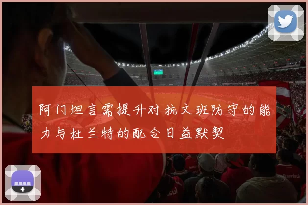 阿门坦言需提升对抗文班防守的能力与杜兰特的配合日益默契