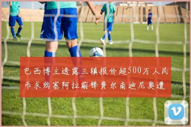巴西博主透露三镇报价超500万人民币求购塞阿拉前锋费尔南迪尼奥遭拒绝
