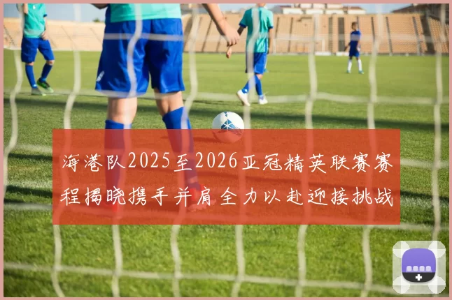 海港队2025至2026亚冠精英联赛赛程揭晓携手并肩全力以赴迎接挑战